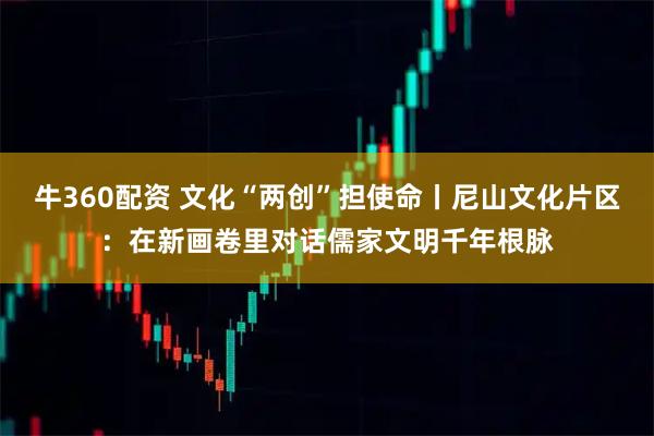 牛360配资 文化“两创”担使命丨尼山文化片区：在新画卷里对话儒家文明千年根脉