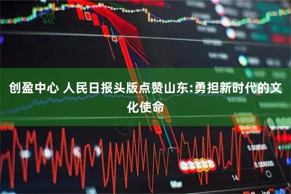 创盈中心 人民日报头版点赞山东:勇担新时代的文化使命