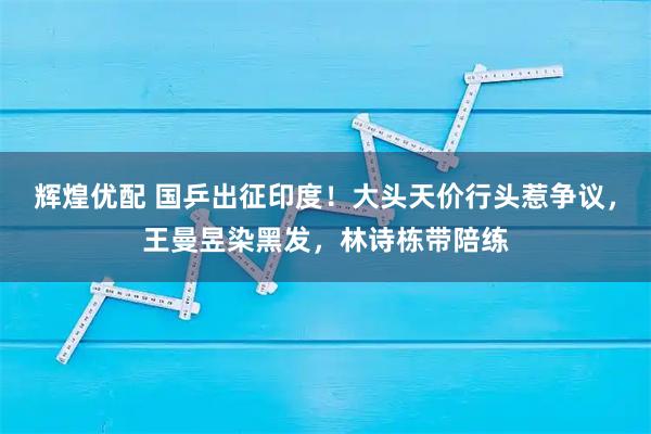 辉煌优配 国乒出征印度！大头天价行头惹争议，王曼昱染黑发，林诗栋带陪练
