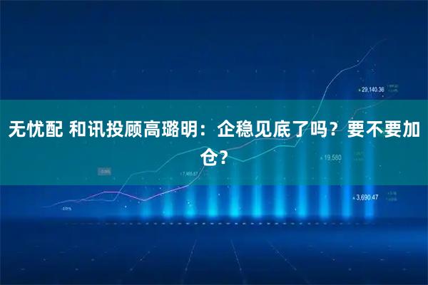 无忧配 和讯投顾高璐明：企稳见底了吗？要不要加仓？