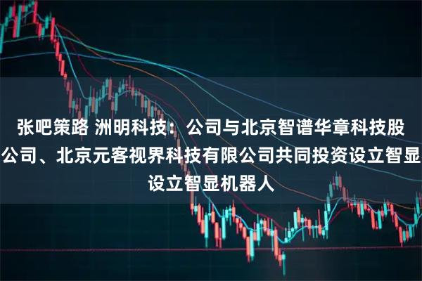 张吧策路 洲明科技：公司与北京智谱华章科技股份有限公司、北京元客视界科技有限公司共同投资设立智显机器人
