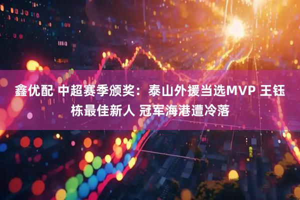 鑫优配 中超赛季颁奖:泰山外援当选MVP 王钰栋最佳新人 冠军海港遭冷落