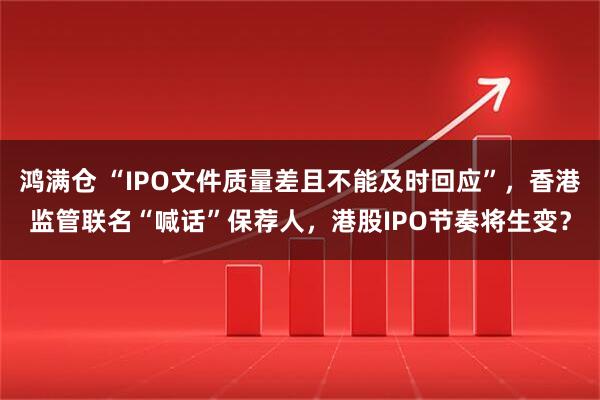 鸿满仓 “IPO文件质量差且不能及时回应”,香港监管联名“喊话”保荐人,港股IPO节奏将生变?