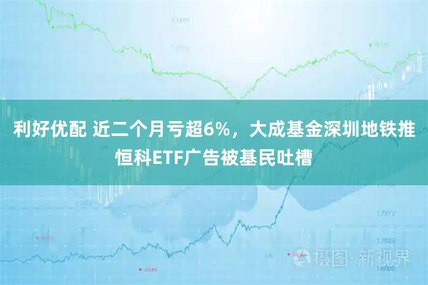 利好优配 近二个月亏超6%，大成基金深圳地铁推恒科ETF广告被基民吐槽