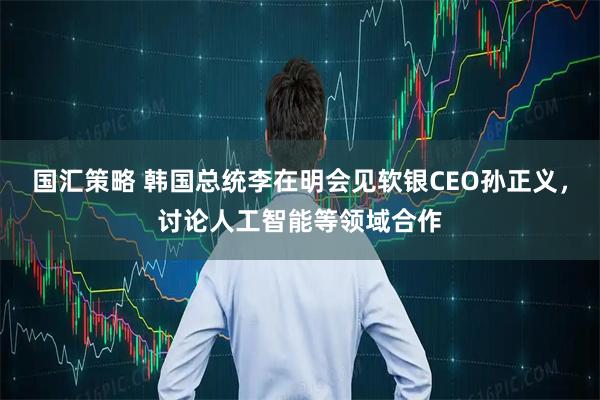 国汇策略 韩国总统李在明会见软银CEO孙正义,讨论人工智能等领域合作